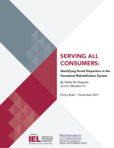 cover image of Serving all Consumers: Identifying Racial Disparities in the Vocational Rehabilitation System. By Dahlia M. Shaewitz and Dr. Michelle Yin. Policy Brief: December 2021. IEL and Northwestern Logos.