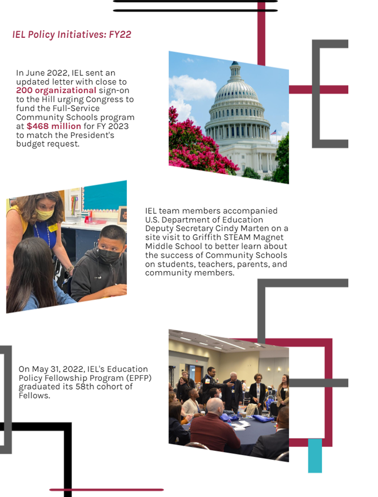 IEL Policy Initiatives: FY22 (justice scale). In June 2022, IEL sent an updated letter with close to 200 organizationsal sign-on to the HIll urging Congress to fund the Full-Sevice Community Schools program at $468million for FY 2023 to match the President's budget request. (image of the Capitol). IEL team members accompanied U.S> Department of Education Deputy Secratery Cindy Marten on a site visit to Griffith STEAM Magnet Middle School to better learn about the success of Comunity SChools on students, teachers, parents, and community members. (image of Dr. Cindy Marten with middle school students). On May 31, 2022, IEL's Education Policy Fellowship Program (EPDP) graduated its 58th cohort of Fellows. (image of Fellows gathered in a room during an activity).