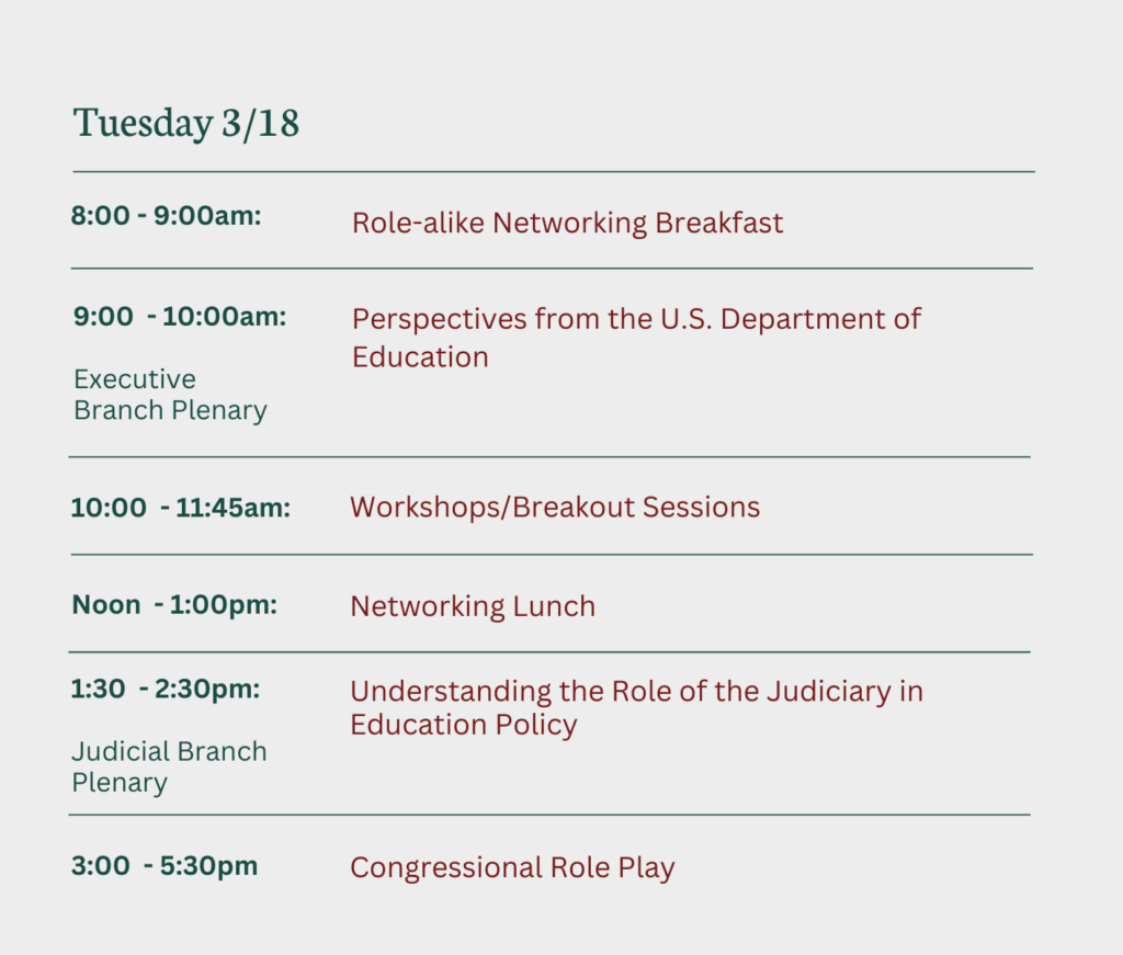 Tuesday 3/18
8-9AM: Role-Alike Networking Breakfast
9-10AM: Perspectives from the US DOE (Executive Plenary)
10-11:45am: Workshops/Breakout Sessions
noon-1PM: Networking Lunch
1:30 -2:30: Judicial Branch Plenary - Understanding the Role of the Judiciary in Education Policy
3-5:50PM Congressional Roleplay