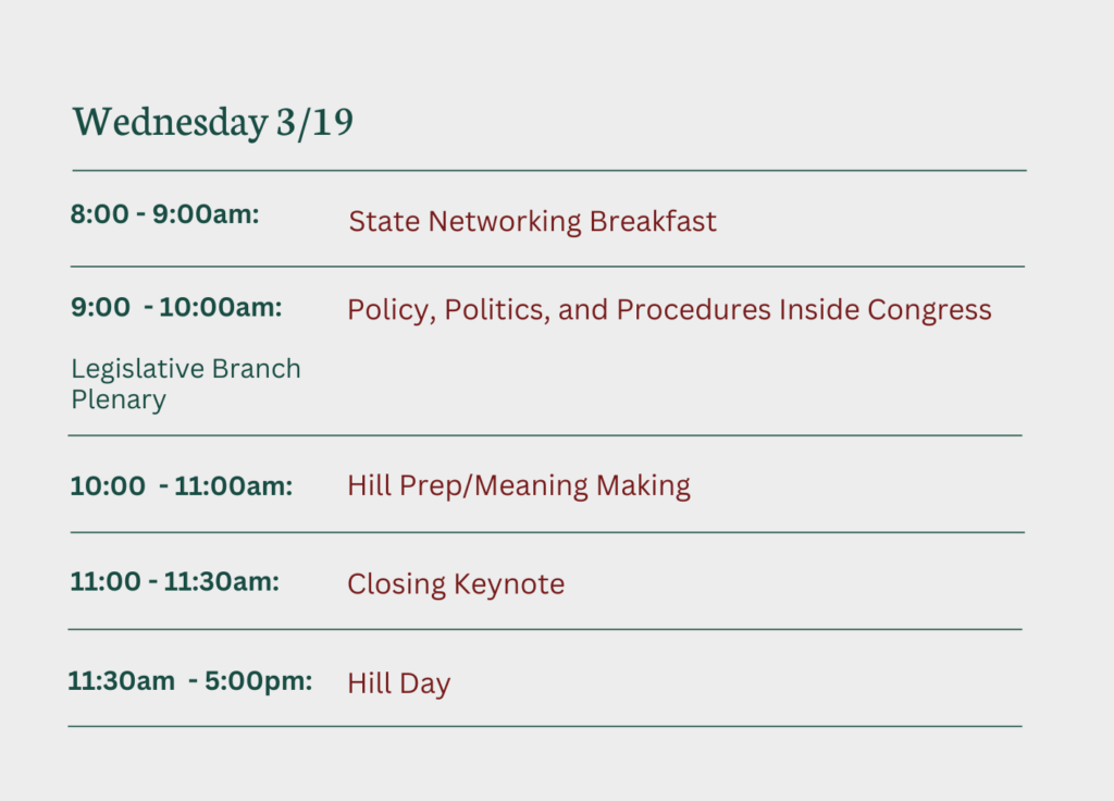 Wednesday 3/19
8-9am: State Networking Breakfast
9-10am: Legislative Branch Plenary - Policy, Politics, and Procedures Inside Congress
10-11am - Hill Prep/Meaning Making
11-11:30 - Closing Keynote
11:30 - 5PM - Hill Day